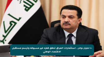 ١٠٠ مليار دولار.. استثمارات العراق تحقق قفزة غير مسبوقة وترسم مستقبل الاقتصاد الوطني